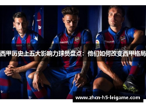 西甲历史上五大影响力球员盘点：他们如何改变西甲格局