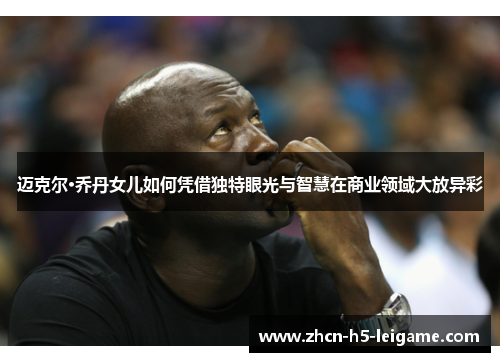 迈克尔·乔丹女儿如何凭借独特眼光与智慧在商业领域大放异彩