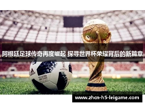 阿根廷足球传奇再度崛起 探寻世界杯荣耀背后的新篇章