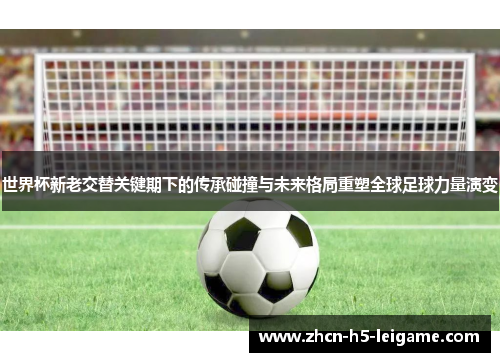 世界杯新老交替关键期下的传承碰撞与未来格局重塑全球足球力量演变