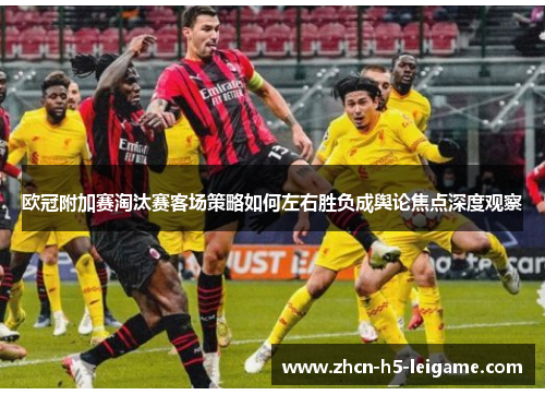 欧冠附加赛淘汰赛客场策略如何左右胜负成舆论焦点深度观察