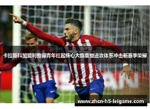 卡拉斯科加盟利雅得青年扛起核心大旗重塑进攻体系冲击新赛季荣耀 卡拉斯科加盟利雅得青年扛起核心大旗重塑进攻体系冲击新赛季荣耀
