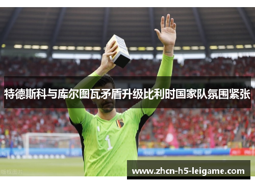 特德斯科与库尔图瓦矛盾升级比利时国家队氛围紧张