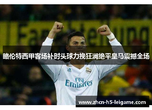 略伦特西甲客场补时头球力挽狂澜绝平皇马震撼全场