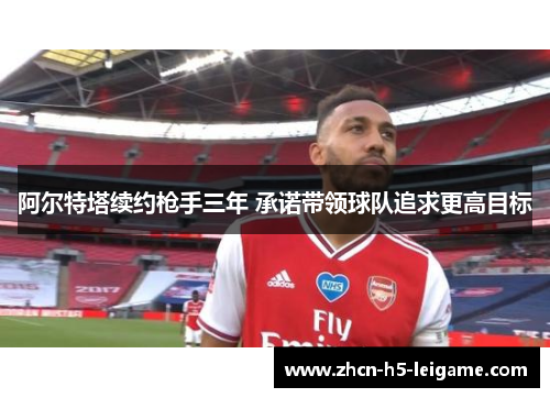 阿尔特塔续约枪手三年 承诺带领球队追求更高目标