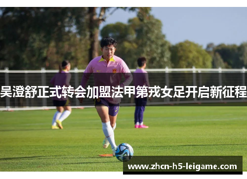 吴澄舒正式转会加盟法甲第戎女足开启新征程 吴澄舒正式转会加盟法甲第戎女足开启新征程