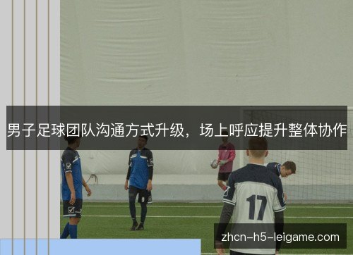 男子足球团队沟通方式升级,场上呼应提升整体协作 男子足球团队沟通方式升级,场上呼应提升整体协作